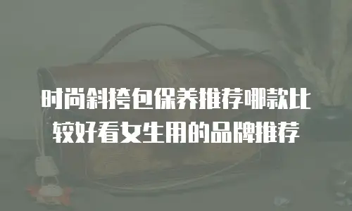 时尚斜挎包保养推荐哪款比较好看女生用的品牌推荐
