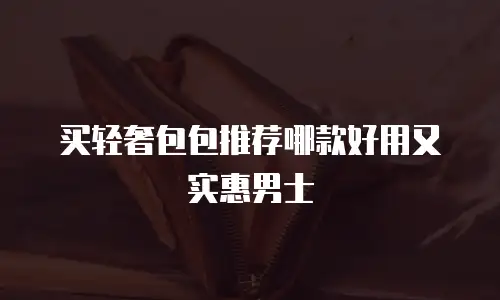 买轻奢包包推荐哪款好用又实惠男士