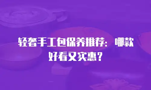 轻奢手工包保养推荐：哪款好看又实惠？
