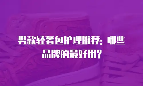 男款轻奢包护理推荐: 哪些品牌的最好用?