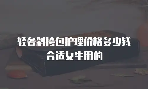 轻奢斜挎包护理价格多少钱合适女生用的