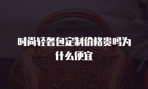 时尚轻奢包定制价格贵吗为什么便宜