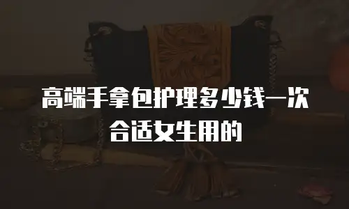 高端手拿包护理多少钱一次合适女生用的