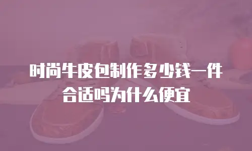 时尚牛皮包制作多少钱一件合适吗为什么便宜