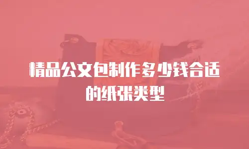 精品公文包制作多少钱合适的纸张类型