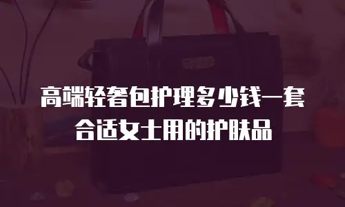 高端轻奢包护理多少钱一套合适女士用的护肤品