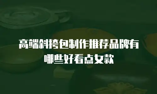 高端斜挎包制作推荐品牌有哪些好看点女款