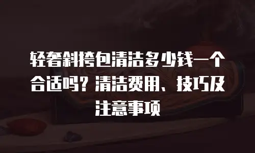 轻奢斜挎包清洁多少钱一个合适吗？清洁费用、技巧及注意事项