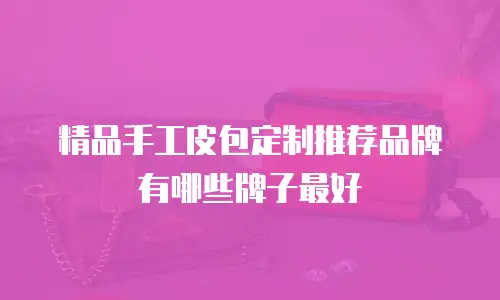 精品手工皮包定制推荐品牌有哪些牌子最好