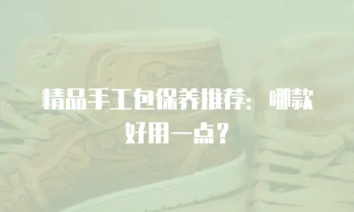 精品手工包保养推荐：哪款好用一点？