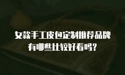 女款手工皮包定制推荐品牌有哪些比较好看吗？