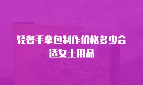 轻奢手拿包制作价格多少合适女士用品