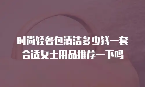 时尚轻奢包清洁多少钱一套合适女士用品推荐一下吗