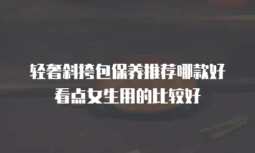 轻奢斜挎包保养推荐哪款好看点女生用的比较好