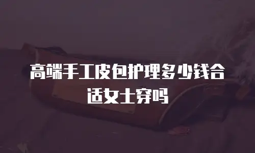 高端手工皮包护理多少钱合适女士穿吗