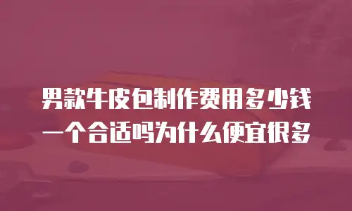 男款牛皮包制作费用多少钱一个合适吗为什么便宜很多