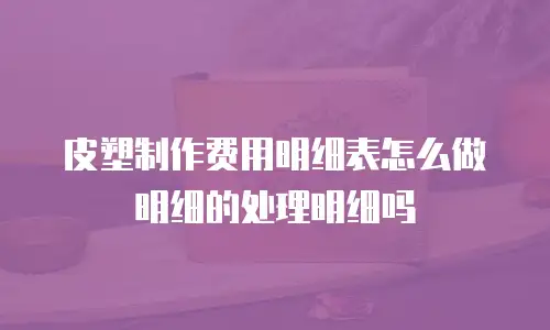 皮塑制作费用明细表怎么做明细的处理明细吗