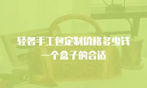 轻奢手工包定制价格多少钱一个盒子的合适