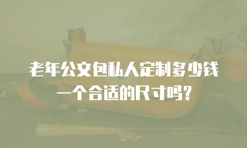 老年公文包私人定制多少钱一个合适的尺寸吗？