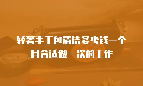 轻奢手工包清洁多少钱一个月合适做一次的工作