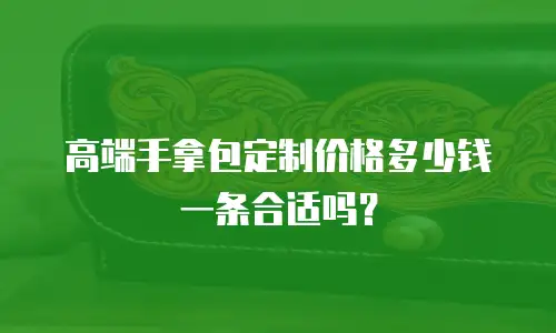 高端手拿包定制价格多少钱一条合适吗？