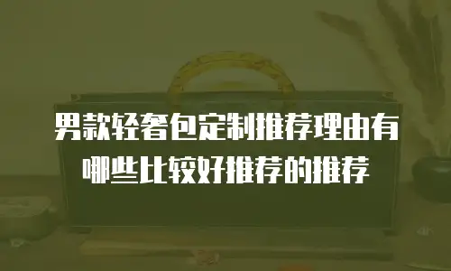男款轻奢包定制推荐理由有哪些比较好推荐的推荐