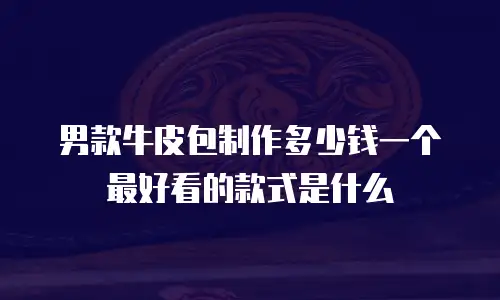 男款牛皮包制作多少钱一个最好看的款式是什么