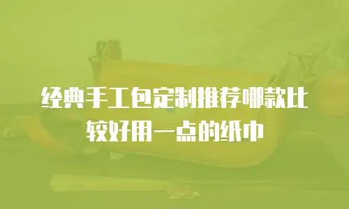 经典手工包定制推荐哪款比较好用一点的纸巾