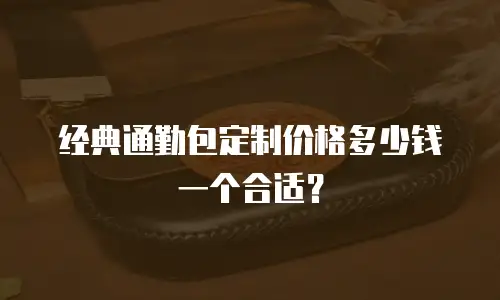经典通勤包定制价格多少钱一个合适？