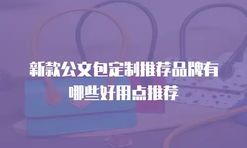 新款公文包定制推荐品牌有哪些好用点推荐
