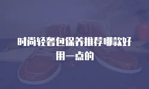 时尚轻奢包保养推荐哪款好用一点的
