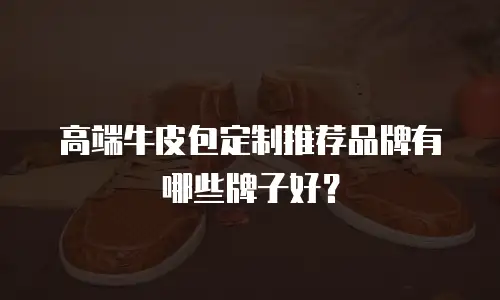 高端牛皮包定制推荐品牌有哪些牌子好？
