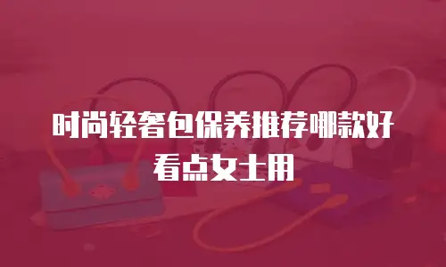 时尚轻奢包保养推荐哪款好看点女士用