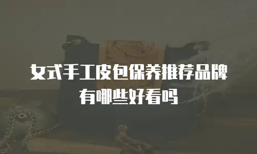女式手工皮包保养推荐品牌有哪些好看吗