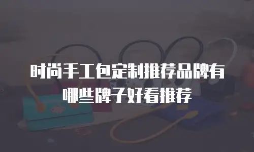 时尚手工包定制推荐品牌有哪些牌子好看推荐