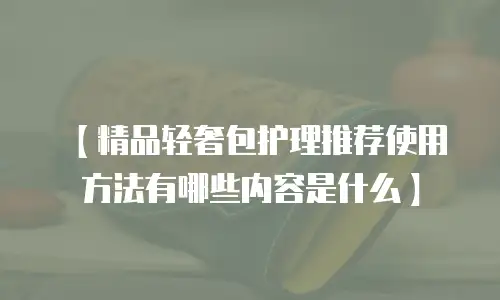 【精品轻奢包护理推荐使用方法有哪些内容是什么】