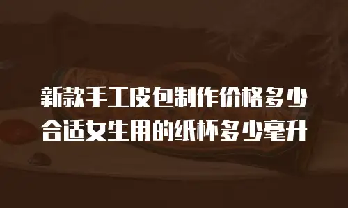 新款手工皮包制作价格多少合适女生用的纸杯多少毫升