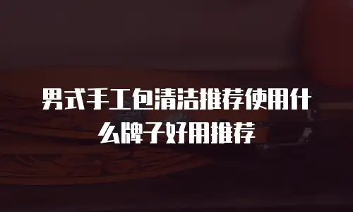 男式手工包清洁推荐使用什么牌子好用推荐