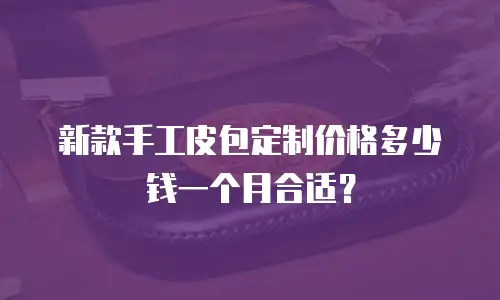 新款手工皮包定制价格多少钱一个月合适？