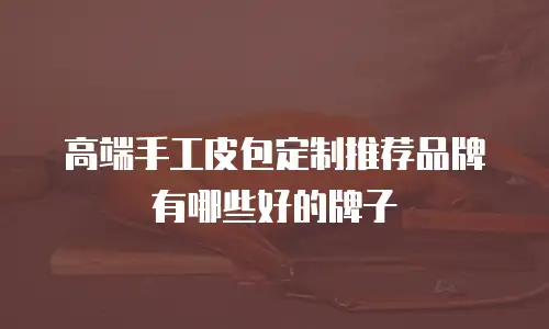 高端手工皮包定制推荐品牌有哪些好的牌子