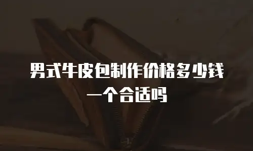 男式牛皮包制作价格多少钱一个合适吗