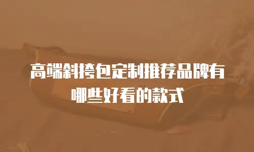 高端斜挎包定制推荐品牌有哪些好看的款式