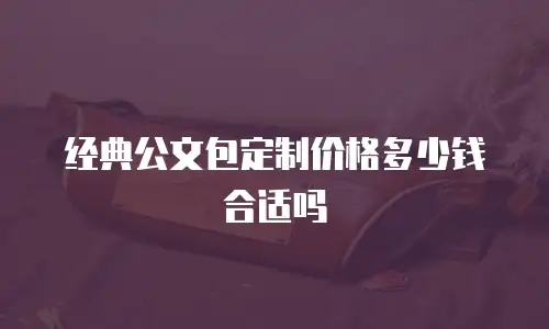 经典公文包定制价格多少钱合适吗
