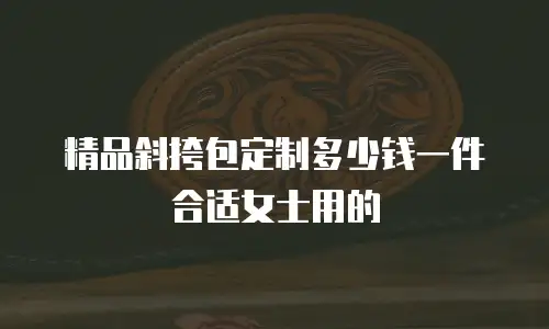 精品斜挎包定制多少钱一件合适女士用的