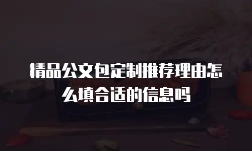 精品公文包定制推荐理由怎么填合适的信息吗
