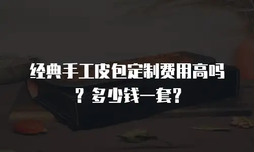 经典手工皮包定制费用高吗？多少钱一套？
