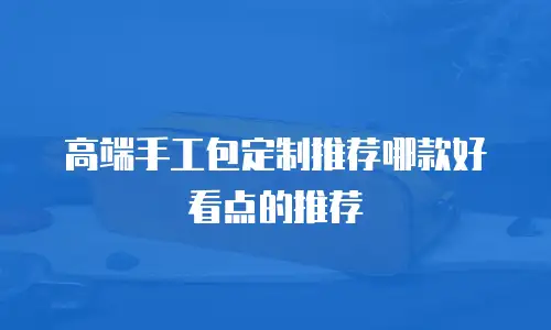 高端手工包定制推荐哪款好看点的推荐