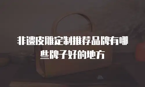 非遗皮雕定制推荐品牌有哪些牌子好的地方