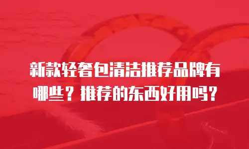 新款轻奢包清洁推荐品牌有哪些？推荐的东西好用吗？