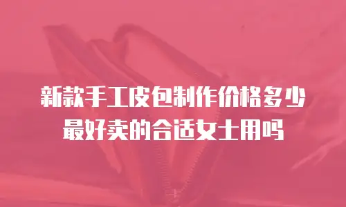 新款手工皮包制作价格多少最好卖的合适女士用吗